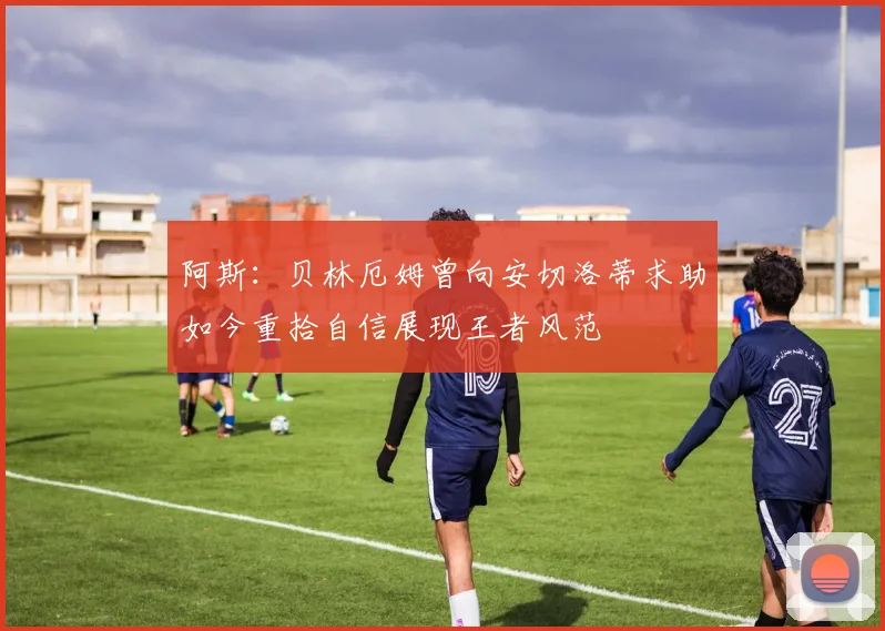 阿斯：贝林厄姆曾向安切洛蒂求助如今重拾自信展现王者风范
