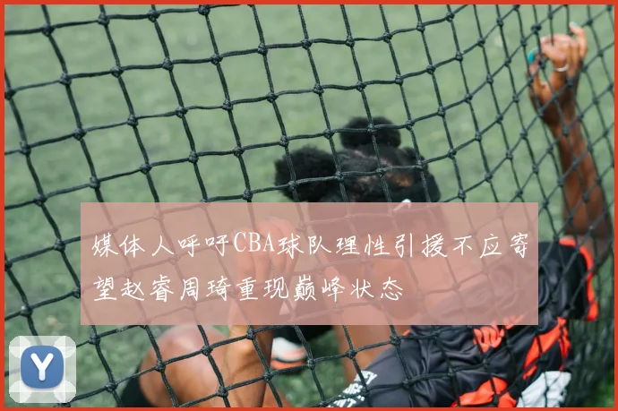 媒体人呼吁CBA球队理性引援不应寄望赵睿周琦重现巅峰状态