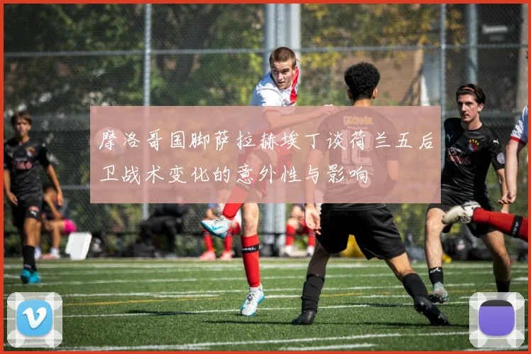摩洛哥国脚萨拉赫埃丁谈荷兰五后卫战术变化的意外性与影响