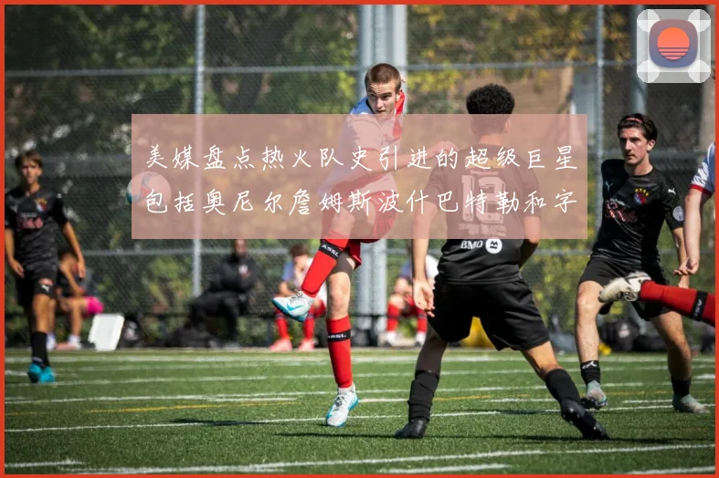 美媒盘点热火队史引进的超级巨星包括奥尼尔詹姆斯波什巴特勒和字母哥