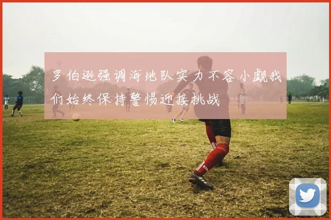 罗伯逊强调海地队实力不容小觑我们始终保持警惕迎接挑战
