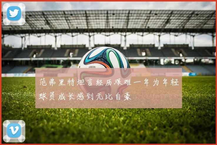 范弗里特坦言经历艰难一年为年轻球员成长感到无比自豪