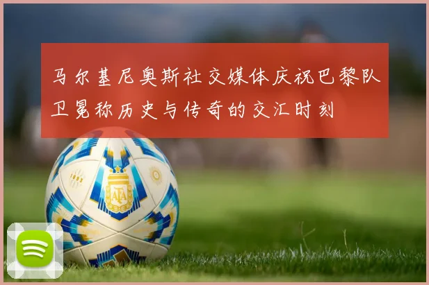 马尔基尼奥斯社交媒体庆祝巴黎队卫冕称历史与传奇的交汇时刻