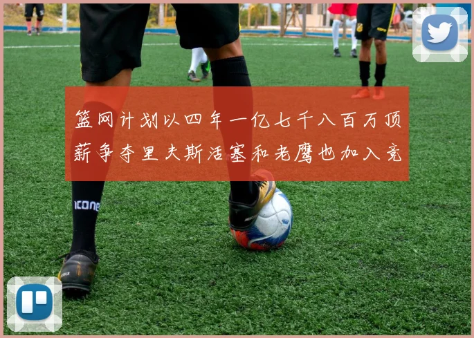 篮网计划以四年一亿七千八百万顶薪争夺里夫斯活塞和老鹰也加入竞标行列