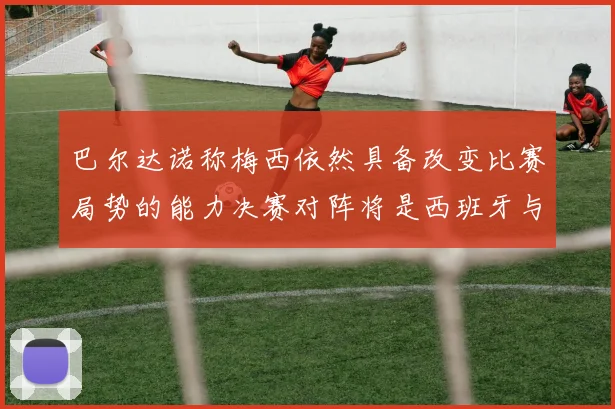 巴尔达诺称梅西依然具备改变比赛局势的能力决赛对阵将是西班牙与阿根廷