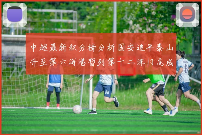 中超最新积分榜分析国安追平泰山升至第六海港暂列第十二津门虎成功摆脱垫底困境