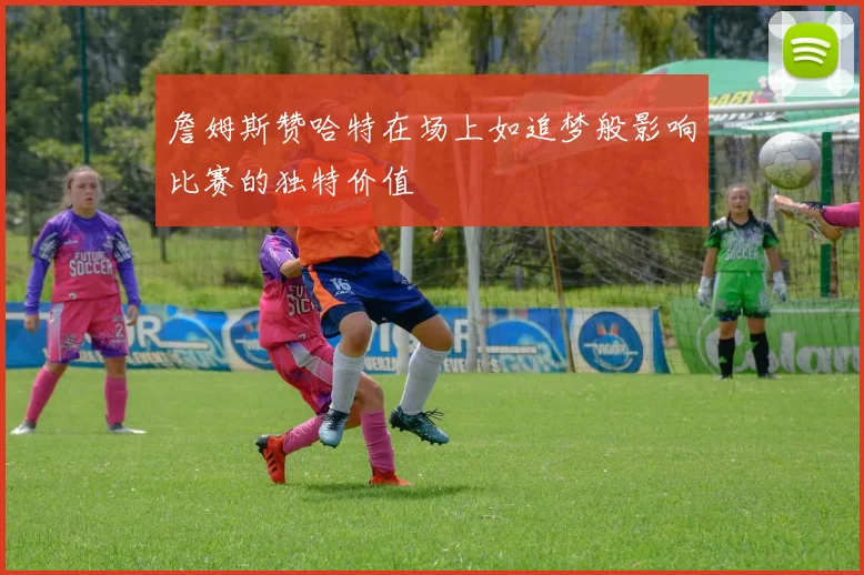 詹姆斯赞哈特在场上如追梦般影响比赛的独特价值