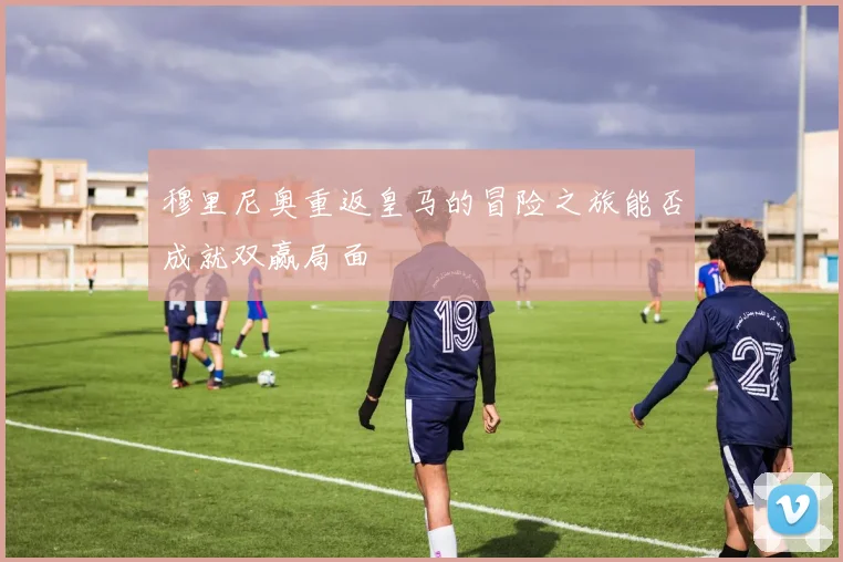 穆里尼奥重返皇马的冒险之旅能否成就双赢局面