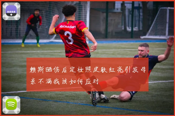赖斯晒伤后定妆照皮肤红亮引发母亲不满我该如何应对