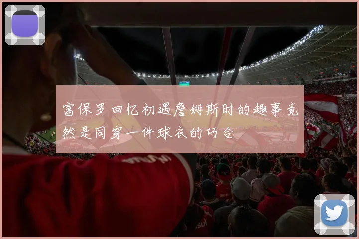 富保罗回忆初遇詹姆斯时的趣事竟然是同穿一件球衣的巧合